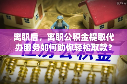 线西离职后，离职公积金提取代办服务如何助你轻松取款？
