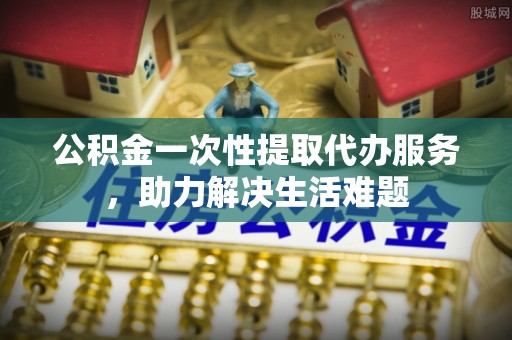 线西公积金一次性提取代办服务，助力解决生活难题