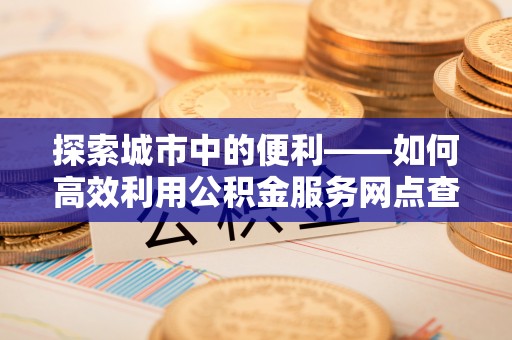 线西探索城市中的便利——如何高效利用公积金服务网点查询功能